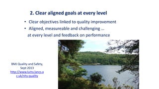 2. Clear aligned goals at every level
• Clear objectives linked to quality improvement
• Aligned, measureable and challenging …
at every level and feedback on performance
BMJ Quality and Safety,
Sept 2013
http://www.lums.lancs.a
c.uk/nhs-quality
 