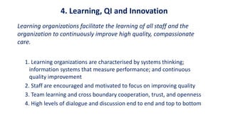 4. Learning, QI and Innovation
Learning organizations facilitate the learning of all staff and the
organization to continuously improve high quality, compassionate
care.
1. Learning organizations are characterised by systems thinking;
information systems that measure performance; and continuous
quality improvement
2. Staff are encouraged and motivated to focus on improving quality
3. Team learning and cross boundary cooperation, trust, and openness
4. High levels of dialogue and discussion end to end and top to bottom
 
