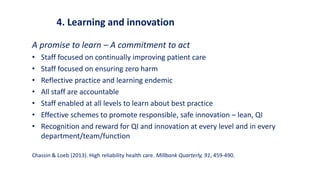 4. Learning and innovation
A promise to learn – A commitment to act
• Staff focused on continually improving patient care
• Staff focused on ensuring zero harm
• Reflective practice and learning endemic
• All staff are accountable
• Staff enabled at all levels to learn about best practice
• Effective schemes to promote responsible, safe innovation – lean, QI
• Recognition and reward for QI and innovation at every level and in every
department/team/function
Chassin & Loeb (2013). High reliability health care. Millbank Quarterly, 91, 459-490.
 
