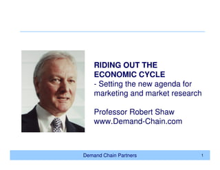 RIDING OUT THE
    ECONOMIC CYCLE
    - Setting the new agenda for
    marketing and market research

    Professor Robert Shaw
    www.Demand-Chain.com



Demand Chain Partners           1
 