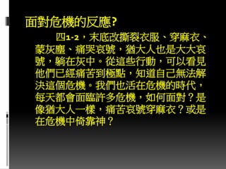 面對危機的反應?
四1-2，末底改撕裂衣服、穿麻衣、
蒙灰塵、痛哭哀號，猶大人也是大大哀
號，躺在灰中。從這些行動，可以看見
他們已經痛苦到極點，知道自己無法解
決這個危機。我們也活在危機的時代，
每天都會面臨許多危機，如何面對？是
像猶大人一樣，痛苦哀號穿麻衣？或是
在危機中倚靠神？
 