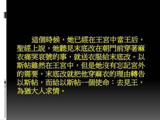 這個時候，她已經在王宮中當王后，
聖經上說，她聽見末底改在朝門前穿著麻
衣痛哭哀號的事，就送衣服給末底改。以
斯帖雖然在王宮中，但是她沒有忘記宮外
的需要，末底改就把他穿麻衣的理由轉告
以斯帖，而給以斯帖一個使命：去見王，
為猶大人求情。
 