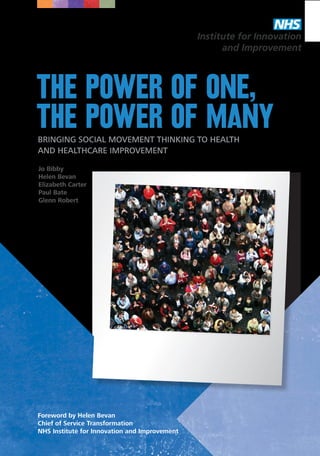 The power of one,
the power of many
Bringing social movemenT thinking to health
and healthcare improvement
Jo Bibby
Helen Bevan
Elizabeth Carter
Paul Bate
Glenn Robert

Foreword by Helen Bevan
Chief of Service Transformation
NHS Institute for Innovation and Improvement
THE POWER OF ONE, THE POWER OF MANY

1

 
