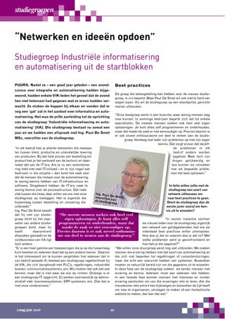 studiegroepen


“Netwerken en ideeën opdoen”
Studiegroep Industriële informatisering
en automatisering uit de startblokken
PUURS. Nadat ze – een goed jaar geleden – een avond-                    Best practices
cursus over integratie en automatisering hadden bijge-
                                                                        De groep die belangstelling kan hebben voor de nieuwe studie-
woond, hadden enkele VIK-leden het gevoel dat de avond
                                                                        groep, is vrij beperkt. Maar Paul De Smet wil ook niet te hard van
hen niet helemaal had gegeven wat ze ervan hadden ver-                  stapel lopen. Hij wil de studiegroep op een doordachte, gerichte
wacht. Ze staken de koppen bij elkaar en vonden dat er                  manier uitbouwen.
nog een ‘gat’ zat in het aanbod over informatica en auto-
                                                                        “Onze doelgroep werkt in een branche, waar weinig mensen weg
matisering. Het was de prille aanleiding tot de oprichting
                                                                        mee kunnen. In sommige bedrijven beperkt zich dat tot enkele
van de studiegroep ‘Industriële informatisering en auto-                specialisten. De meeste mensen zoeken ook heel veel eigen
matisering’ (IIA). Die studiegroep bestaat nu zowat een                 oplossingen. Je kunt alles zelf programmeren en onderhouden,
jaar en we hadden een afspraak met Ing. Paul De Smet                    maar dat maakt de zaak er niet eenvoudiger op. Precies daarom is
                                                                        er ook zoveel enthousiasme om deel te nemen aan de studie-
MSc, voorzitter van de studiegroep.
                                                                              groep. Vandaag lost ieder zijn problemen op met zijn eigen
                                                                                                     kennis. Dat zorgt ervoor dat dezelf-
“In elk bedrijf heb je allerlei elementen die meespe-                                                            de problemen in elk
len tussen klant, productie en uiteindelijke levering                                                            bedrijf anders worden
van producten. Bij dat hele proces van bestelling tot                                                           opgelost. Maar toch zijn
product heb je het werkveld van de technici en daar-                                                            dingen gelijkaardig en
naast dat van de IT’ers. Als je nu een automatise-                                                             dus kunnen we uitzoeken
ring hebt met veel IT-invloed – en er zijn nogal wat                                                           hoe we bepaalde proble-
bedrijven in die situatie – dan komt het vaak voor                                                            men het best oplossen.”
dat de mensen die instaan voor de automatisering,
te weinig kennis hebben van IT-infrastructuur en
software. Omgekeerd hebben de IT’ers vaak te                                                                In feite willen jullie met de
weinig kennis over de processtructuur. Dat raak-                                                            studiegroep een soort van
vlak tussen die twee, daar willen we ons met onze       Ing. Pau                                           netwerk uitbouwen om
                                                                  l
studiegroep op toeleggen. Het is eigenlijk die          voorzit te De Smet,                                naar best practices te gaan.
                                                                   r van
                                                        de s tudie
tussenlaag tussen bestelling en uitvoering die                    groep.                                   Dient de studiegroep dan de
ontbreekt.”                                                                                               eerste jaren vooral om ken-
Ing. Paul De Smet beseft                                                                                  nis uit te wisselen?
dat hij met zijn studie-         “De meeste mensen zoeken ook heel veel
groep dicht bij het vaar-           eigen oplossingen. Je kunt alles zelf                                “In eerste instantie zochten
water van andere studie-         programmeren en onderhouden, maar dat                   we nieuwe leden voor de studiegroep, eigenlijk
groepen komt, maar hij             maakt de zaak er niet eenvoudiger op.                 een netwerk van gelijkgestemden met wie we
heeft         daaromtrent       Precies daarom is er ook zoveel enthousias-              inderdaad best practices willen uitwisselen.
afspraken gemaakt en de         me om deel te nemen aan de studiegroep.”                 Hoe doe jij dat en waarom doe je dat zo? Met
corebusiness van IIA ligt                                                                welke problemen werd je geconfronteerd en
toch anders.                                                                             hoe heb je die opgelost?”
“Er is een heel gamma van toepassingen die je op die tussenlaag        “We willen onze stuurgroep eerst nog wat uitbreiden. We zoeken
kunt loslaten en iedereen doet dat op een andere manier. Daarom        mensen die ervaring hebben met dat soort van automatisering en
is het interessant om te kunnen vergelijken hoe iedereen dat in        die zich niet beperken tot regelkringen of computersturingen,
zijn bedrijf aanpakt. Er bestaat een studiegroep regeltechniek bij     maar die echt een overzicht hebben van systemen. Bovendien
de VIK, die zich bezighoudt met PLC’s, regelkringen, industriële       moeten ze natuurlijk bereid zijn om die gegevens uit te wisselen.
bussen, communicatiesystemen, enz. Wij moeten dat ook wel wat          In deze fase van de studiegroep zoeken we eerder mensen met
kennen, maar dat is niet waar we ons op richten. Onlangs is er         ervaring en kennis. Iedereen moet aan iedereen iets hebben.
een studiegroep IT opgericht. Zij werken voornamelijk op admini-       In een tweede fase kunnen mensen met interesse en minder
stratief vlak: businesssystemen, ERP-systemen, enz. Ook dat is         ervaring aansluiten om van die ervaringen iets te leren. Als die
niet onze corebusiness.”                                               nieuwkomer iets extra’s kan bijbrengen en bovendien de tijd heeft
                                                                       om mee te organiseren, verslagen te maken of een fantastische
                                                                       website te maken, dan kan dat wel.”




 I-mag juni 2009                                                   40
 