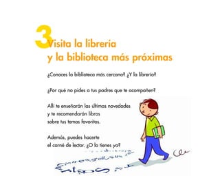3

Visita la librería
y la biblioteca más próximas
¿Conoces la biblioteca más cercana? ¿Y la librería?
¿Por qué no pides a tus padres que te acompañen?
Allí te enseñarán las últimas novedades
y te recomendarán libros
sobre tus temas favoritos.
Además, puedes hacerte
el carné de lector. ¿O lo tienes ya?

36

 