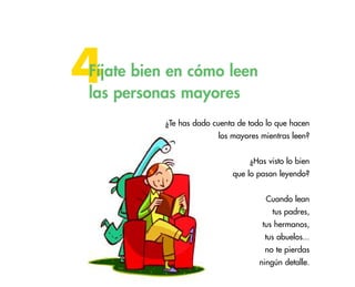 4

Fíjate bien en cómo leen
las personas mayores
¿Te has dado cuenta de todo lo que hacen
los mayores mientras leen?
¿Has visto lo bien
que lo pasan leyendo?
Cuando lean
tus padres,
tus hermanos,
tus abuelos...
no te pierdas
ningún detalle.

37

 