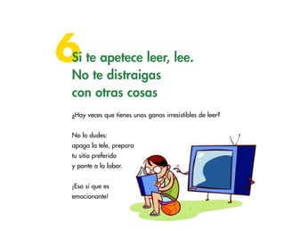 6

Si te apetece leer, lee.
No te distraigas
con otras cosas
¿Hay veces que tienes unas ganas irresistibles de leer?
No lo dudes:
apaga la tele, prepara
tu sitio preferido
y ponte a la labor.
¡Eso sí que es
emocionante!

39

 