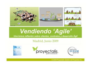 Vendiendo ‘Agile’
Una breve reflexión sobre clientes, contratos y desarrollo Ágil

                  Madrid, Junio 2009




                                     © 2009 Proyectalis Gestión de Proyectos S.L.
 