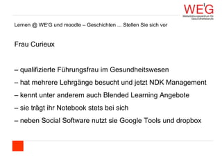 Lernen @ WE‘G und moodle – Geschichten ... Stellen Sie sich vor  Frau Curieux –  qualifizierte Führungsfrau im Gesundheitswesen –  hat mehrere Lehrgänge besucht und jetzt NDK Management –  kennt unter anderem auch Blended Learning Angebote –  sie trägt ihr Notebook stets bei sich  –  neben Social Software nutzt sie Google Tools und dropbox 