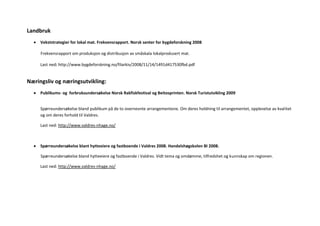 Landbruk
     Vekststrategier for lokal mat. Frekvensrapport. Norsk senter for bygdeforskning 2008

     Frekvensrapport om produksjon og distribusjon av småskala lokalprodusert mat.

     Last ned: http://www.bygdeforskning.no/filarkiv/2008/11/14/1491d417530fbd.pdf


Næringsliv og næringsutvikling:
     Publikums- og forbruksundersøkelse Norsk Rakfiskfestival og Beitosprinten. Norsk Turistutvikling 2009


     Spørreundersøkelse bland publikum på de to overnevnte arrangementene. Om deres holdning til arrangementet, opplevelse av kvalitet
     og om deres forhold til Valdres.

     Last ned: http://www.valdres-nhage.no/



     Spørreundersøkelse blant hytteeiere og fastboende i Valdres 2008. Handelshøgskolen BI 2008.

     Spørreundersøkelse bland hytteeiere og fastboende i Valdres. Vidt tema og omdømme, tilfredshet og kunnskap om regionen.

     Last ned: http://www.valdres-nhage.no/
 