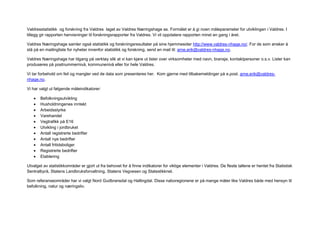 Valdresstatistikk og forskning fra Valdres laget av Valdres Næringshage as. Formålet er å gi noen måleparameter for utviklingen i Valdres. I
tillegg gir rapporten henvisninger til forskningsrapporter fra Valdres. Vi vil oppdatere rapporten minst en gang i året.

Valdres Næringshage samler også statistikk og forskningsresultater på sine hjemmesider http://www.valdres-nhage.no/. For de som ønsker å
stå på en mailingliste for nyheter innenfor statistikk og forskning, send en mail til: arne.erik@valdres-nhage.no.

Valdres Næringshage har tilgang på verktøy slik at vi kan kjøre ut lister over virksomheter med navn, bransje, kontaktpersoner o.s.v. Lister kan
produseres på postnummernivå, kommunenivå eller for hele Valdres.

Vi tar forbehold om feil og mangler ved de data som presenteres her. Kom gjerne med tilbakemeldinger på e.post. arne.erik@valdres-
nhage.no.

Vi har valgt ut følgende måleindikatorer:

       Befolkningsutvikling
       Husholdningenes inntekt
       Arbeidsstyrke
       Varehandel
       Vegtrafikk på E16
       Utvikling i jordbruket
       Antall registrerte bedrifter
       Antall nye bedrifter
       Antall fritidsboliger
       Registrerte bedrifter
       Etablering

Utvalget av statistikkområder er gjort ut fra behovet for å finne indikatorer for viktige elementer i Valdres. De fleste tallene er hentet fra Statistisk
Sentralbyrå, Statens Landbruksforvaltning, Statens Vegvesen og Statestikknet.

Som referanseområder har vi valgt Nord Gudbransdal og Hallingdal. Disse naboregionene er på mange måter like Valdres både med hensyn til
befolkning, natur og næringsliv.
 