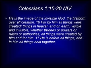 Colossians 1:15-20 NIV  He is the image of the invisible God, the firstborn over all creation. 16 For by him all things were created: things in heaven and on earth, visible and invisible, whether thrones or powers or rulers or authorities; all things were created by him and for him. 17 He is before all things, and in him all things hold together.  
