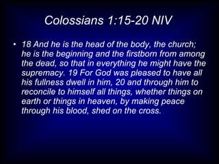Colossians 1:15-20 NIV  18 And he is the head of the body, the church; he is the beginning and the firstborn from among the dead, so that in everything he might have the supremacy. 19 For God was pleased to have all his fullness dwell in him, 20 and through him to reconcile to himself all things, whether things on earth or things in heaven, by making peace through his blood, shed on the cross. 