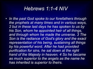 Hebrews 1:1-4 NIV  In the past God spoke to our forefathers through the prophets at many times and in various ways, 2 but in these last days he has spoken to us by his Son, whom he appointed heir of all things, and through whom he made the universe. 3 The Son is the radiance of God's glory and the exact representation of his being, sustaining all things by his powerful word. After he had provided purification for sins, he sat down at the right hand of the Majesty in heaven. 4 So he became as much superior to the angels as the name he has inherited is superior to theirs. 