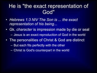 He is "the exact representation of God" Hebrews 1:3 NIV The Son is ... the exact representation of his being... Gk.  character  is impression made by die or seal Jesus is an exact reproduction of God in the world The personalities of Christ & God are distinct But each fits perfectly with the other Christ is God's counterpart in the world 