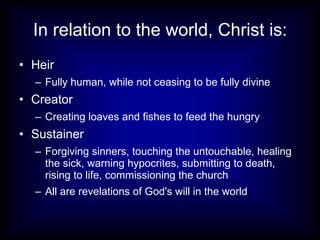In relation to the world, Christ is: Heir Fully human, while not ceasing to be fully divine Creator Creating loaves and fishes to feed the hungry Sustainer Forgiving sinners, touching the untouchable, healing the sick, warning hypocrites, submitting to death, rising to life, commissioning the church All are revelations of God's will in the world 