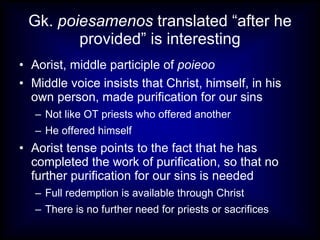Gk.  poiesamenos  translated “after he provided” is interesting Aorist, middle participle of  poieoo Middle voice insists that Christ, himself, in his own person, made purification for our sins Not like OT priests who offered another He offered himself Aorist tense points to the fact that he has completed the work of purification, so that no further purification for our sins is needed Full redemption is available through Christ There is no further need for priests or sacrifices 