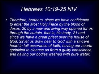 Hebrews 10:19-25 NIV  Therefore, brothers, since we have confidence to enter the Most Holy Place by the blood of Jesus, 20 by a new and living way opened for us through the curtain, that is, his body, 21 and since we have a great priest over the house of God, 22 let us draw near to God with a sincere heart in full assurance of faith, having our hearts sprinkled to cleanse us from a guilty conscience and having our bodies washed with pure water. 