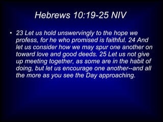 Hebrews 10:19-25 NIV  23 Let us hold unswervingly to the hope we profess, for he who promised is faithful. 24 And let us consider how we may spur one another on toward love and good deeds. 25 Let us not give up meeting together, as some are in the habit of doing, but let us encourage one another--and all the more as you see the Day approaching. 