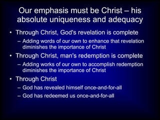 Our emphasis must be Christ – his absolute uniqueness and adequacy Through Christ, God's revelation is complete Adding words of our own to enhance that revelation diminishes the importance of Christ Through Christ, man's redemption is complete Adding works of our own to accomplish redemption diminishes the importance of Christ Through Christ God has revealed himself once-and-for-all God has redeemed us once-and-for-all 