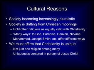 Cultural Reasons Society becoming increasingly pluralistic Society is drifting from Christian moorings Hold other religions as equally valid with Christianity “ Many ways” to God, Paradise, Heaven, Nirvana Mohammed, Joseph Smith, etc. offer different ways We must affirm that Christianity is unique Not just one religion among many Uniqueness centered in person of Jesus Christ 