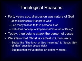Theological Reasons Forty years ago, discussion was nature of God John Robinson's "Honest to God"  Led many to lose faith in personal God  Nebulous concept of impersonal "Ground of Being" Today, theologians attack the person of Jesus We affirm that Christ is central to Christianity Books like "The Myth of God Incarnate" & "Jesus, Son of Man" question Jesus' deity Suggest that we've deified an ordinary mortal 