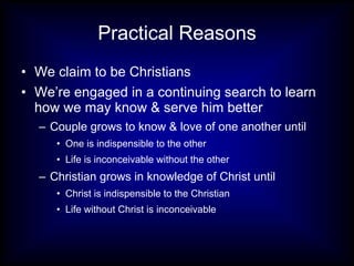 Practical Reasons We claim to be Christians We’re engaged in a continuing search to learn how we may know & serve him better Couple grows to know & love of one another until One is indispensible to the other  Life is inconceivable without the other Christian grows in knowledge of Christ until Christ is indispensible to the Christian Life without Christ is inconceivable 