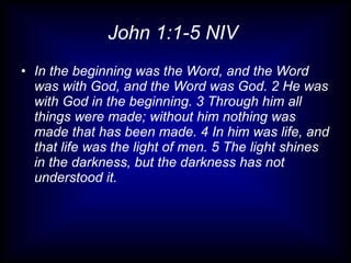 John 1:1-5 NIV  In the beginning was the Word, and the Word was with God, and the Word was God. 2 He was with God in the beginning. 3 Through him all things were made; without him nothing was made that has been made. 4 In him was life, and that life was the light of men. 5 The light shines in the darkness, but the darkness has not understood it. 