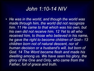 John 1:10-14 NIV  He was in the world, and though the world was made through him, the world did not recognize him. 11 He came to that which was his own, but his own did not receive him. 12 Yet to all who received him, to those who believed in his name, he gave the right to become children of God-- 13 children born not of natural descent, nor of human decision or a husband's will, but born of God. 14 The Word became flesh and made his dwelling among us. We have seen his glory, the glory of the One and Only, who came from the Father, full of grace and truth. 