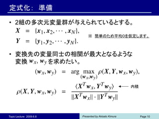 定式化： 準備

• 2組の多次元変量群が与えられているとする。

                             ※ 簡単のため平均０を仮定します。



• 変換先の変量同士の相関が最大となるような
  変換   を求めたい。


                                                       内積




Topic Lecture 2009.6.8   Presented by Akisato Kimura        Page 10
 