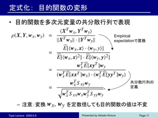 定式化： 目的関数の変形

• 目的関数を多次元変量の共分散行列で表現

                                                     Empirical
                                                     expectationで置換




                                                            共分散行列の
                                                            定義



      – 注意：変換            を定数倍しても目的関数の値は不変
Topic Lecture 2009.6.8      Presented by Akisato Kimura         Page 11
 