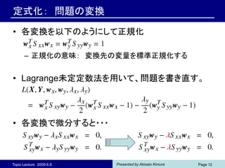 定式化： 問題の変換

• 各変換を以下のようにして正規化

      – 正規化の意味： 変換先の変量を標準正規化する


• Lagrange未定定数法を用いて、問題を書き直す。




• 各変換で微分すると・・・



Topic Lecture 2009.6.8   Presented by Akisato Kimura   Page 12
 