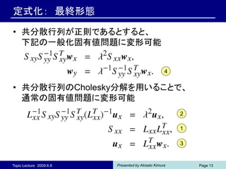 定式化： 最終形態

• 共分散行列が正則であるとすると、
  下記の一般化固有値問題に変形可能


                                                   4


• 共分散行列のCholesky分解を用いることで、
  通常の固有値問題に変形可能
                                                       2

                                                       1

                                                       3


Topic Lecture 2009.6.8   Presented by Akisato Kimura       Page 13
 