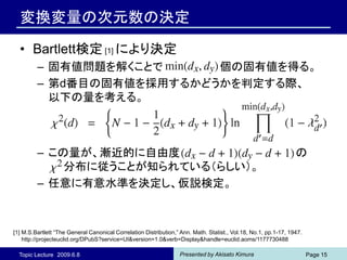 変換変量の次元数の決定

  • Bartlett検定 [1] により決定
         – 固有値問題を解くことで     個の固有値を得る。
         – 第d番目の固有値を採用するかどうかを判定する際、
           以下の量を考える。



         – この量が、漸近的に自由度                                                                                          の
             分布に従うことが知られている（らしい）。
         – 任意に有意水準を決定し、仮説検定。



[1] M.S.Bartlett “The General Canonical Correlation Distribution,” Ann. Math. Statist., Vol.18, No.1, pp.1-17, 1947.
    http://projecteuclid.org/DPubS?service=UI&version=1.0&verb=Display&handle=euclid.aoms/1177730488

  Topic Lecture 2009.6.8                                          Presented by Akisato Kimura                          Page 15
 