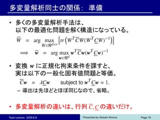 多変量解析同士の関係： 準備

• 多くの多変量解析手法は、
  以下の最適化問題を解く構造になっている。




• 変換 に正規化拘束条件を課すと、
  実は以下の一般化固有値問題と等価。

      – 導出は先ほどとほぼ同じなので、省略。


• 多変量解析の違いは、行列                        の違いだけ。
Topic Lecture 2009.6.8   Presented by Akisato Kimura   Page 16
 