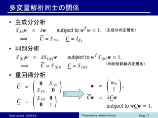 多変量解析同士の関係

• 主成分分析
                                           （主成分の正規化）



• 判別分析

                                            （判別射影軸の正規化）


• 重回帰分析




Topic Lecture 2009.6.8   Presented by Akisato Kimura   Page 17
 