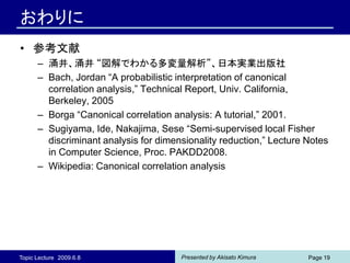 おわりに
• 参考文献
      – 涌井、涌井 “図解でわかる多変量解析”、日本実業出版社
      – Bach, Jordan “A probabilistic interpretation of canonical
        correlation analysis,” Technical Report, Univ. California,
        Berkeley, 2005
      – Borga “Canonical correlation analysis: A tutorial,” 2001.
      – Sugiyama, Ide, Nakajima, Sese “Semi-supervised local Fisher
        discriminant analysis for dimensionality reduction,” Lecture Notes
        in Computer Science, Proc. PAKDD2008.
      – Wikipedia: Canonical correlation analysis




Topic Lecture 2009.6.8                 Presented by Akisato Kimura   Page 19
 