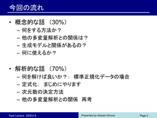 今回の流れ

• 概念的な話 （30%）
      –   何をする方法か？
      –   他の多変量解析との関係は？
      –   生成モデルと関係があるの？
      –   何に使えるか？


• 解析的な話 （70%）
      –   何を解けば良いか？： 標準正規化データの場合
      –   定式化： まじめにやります
      –   次元数の決定方法
      –   他の多変量解析との関係 再考

Topic Lecture 2009.6.8   Presented by Akisato Kimura   Page 2
 