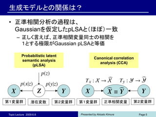 生成モデルとの関係は？

 • 正準相関分析の過程は、
   Gaussianを仮定したpLSAと（ほぼ）一致
      – 正しく言えば、正準相関変量同士の相関を
        １とする極限がGaussian pLSAと等価

          Probabilistic latent
                                              Canonical correlation
          semantic analysis
                                                 analysis (CCA)
               (pLSA)




第１変量群            潜在変数       第２変量群   第１変量群             正準相関変量      第２変量群


Topic Lecture 2009.6.8              Presented by Akisato Kimura       Page 5
 