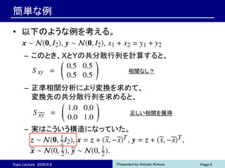 簡単な例

• 以下のような例を考える。

      – このとき、XとYの共分散行列を計算すると、
                               相関なし？


      – 正準相関分析により変換を求めて、
        変換先の共分散行列を求めると、

                                正しい相関を獲得

      – 実はこういう構造になっていた。



Topic Lecture 2009.6.8   Presented by Akisato Kimura   Page 6
 