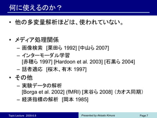 何に使えるのか？

• 他の多変量解析ほどは、使われていない。

• メディア処理関係
      – 画像検索 [栗田ら 1992] [中山ら 2007]
      – インターモーダル学習
        [赤穂ら 1997] [Hardoon et al. 2003] [石黒ら 2004]
      – 話者適応 [桜木、有木 1997]
• その他
      – 実験データの解析
        [Borga et al. 2002] (fMRI) [末谷ら 2008] （カオス同期）
      – 経済指標の解析 [岡本 1985]

Topic Lecture 2009.6.8        Presented by Akisato Kimura   Page 7
 