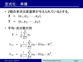 定式化： 準備

• 2組の多次元変量群が与えられているとする。




• 平均・共分散行列




Topic Lecture 2009.6.8   Presented by Akisato Kimura   Page 8
 
