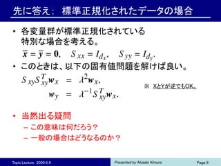 先に答え： 標準正規化されたデータの場合

• 各変量群が標準正規化されている
  特別な場合を考える。

• このときは、以下の固有値問題を解けば良い。

                                         ※ XとYが逆でもOK。




• 当然出る疑問
      – この意味は何だろう？
      – 一般の場合はどうなるのか？


Topic Lecture 2009.6.8   Presented by Akisato Kimura   Page 9
 