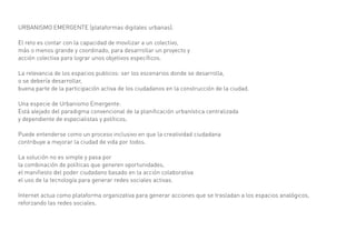 URBANISMO EMERGENTE (plataformas digitales urbanas).

El reto es contar con la capacidad de movilizar a un colectivo,
más o menos grande y coordinado, para desarrollar un proyecto y
acción colectiva para lograr unos objetivos específicos.

La relevancia de los espacios publicos: ser los escenarios donde se desarrolla,
o se debería desarrollar,
buena parte de la participación activa de los ciudadanos en la construcción de la ciudad.

Una especie de Urbanismo Emergente:
Está alejado del paradigma convencional de la planificación urbanística centralizada
y dependiente de especialistas y políticos.

Puede entenderse como un proceso inclusivo en que la creatividad ciudadana
contribuye a mejorar la ciudad de vida por todos.

La solución no es simple y pasa por
la combinación de políticas que generen oportunidades,
el manifiesto del poder ciudadano basado en la acción colaborativa
el uso de la tecnología para generar redes sociales activas.

Internet actua como plataforma organizativa para generar acciones que se trasladan a los espacios analógicos,
reforzando las redes sociales.
 