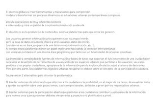 El objetivo global es crear herramientas y mecanismos para comprender,
modelar y transformar los procesos dinamicos en situaciones urbanas contemporáneas complejas.

Vincula operaciones de muy diferentes sectores
e interesados y crea un patrón de crecimiento o evolución sostenida.

El objetivo no es la producción de contenidos, solo las plataformas para que otros los generen.

Los usuarios generan información principalmente por su propio interés
pero la base de datos resultante ofrece a otros usuarios datos de interés
(problemas en un área, respuesta de una determinada administración, etc…).
Al tiempo estas plataformas tienen un papel importante facilitando la conexión entre personas
con intereses similares en una misma área geográfica y por tanto son un dinamizador de acciones colectivas.

La diversidad y complejidad de fuentes de información y bases de datos que soportan el funcionamiento de una ciudad hacen
necesario el desarrollo de herramentas de visualización de los espacios urbanos que permitan a los usuarios, sea estos
gestores o los propios ciudadanos, apropiarse de la información para la exploración de la ciudad y la toma de decisiones.
Pero por otra parte, las plataformas digitales urbanas recuperan el debate sobre el concepto de la participación ciudadana.

Se presentan 2 alternativas para afrontar la problematica:

1) diseñar sistemas de información que ofrezcan a los ciudadanos la posibilidad, en el mejor de los casos, de visualizar datos
y aportar su opinión sobre unos pocos temas, casi siempre banales, definidos a priori por los responsables urbanos.

2) diseñar sistemas para la participación abierta que permitan a los ciudadanos contribuir y apropiarse de la información
para nuevos usos y para promover debates inesperados y proyectos no planificados a priori.
 