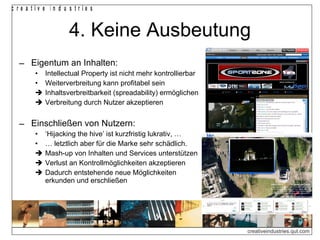 c re a tiv e in d u s trie s


                   4. Keine Ausbeutung
  ‒ Eigentum an Inhalten:
        •   Intellectual Property ist nicht mehr kontrollierbar
        •   Weiterverbreitung kann profitabel sein
           Inhaltsverbreitbarkeit (spreadability) ermöglichen
           Verbreitung durch Nutzer akzeptieren


  ‒ Einschließen von Nutzern:
        •   ‘Hijacking the hive’ ist kurzfristig lukrativ, …
        •   … letztlich aber für die Marke sehr schädlich.
           Mash-up von Inhalten und Services unterstützen
           Verlust an Kontrollmöglichkeiten akzeptieren
           Dadurch entstehende neue Möglichkeiten
            erkunden und erschließen




                                                                  creativeindustries.qut.com
 