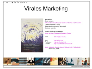 c re a tiv e in d u s trie s


                         Virales Marketing
                                 Axel Bruns
                                 Senior Lecturer
                                 ARC Centre of Excellence for Creative Industries and Innovation
                                 Creative Industries Faculty
                                 Queensland University of Technology
                                 Brisbane, Australia

                                 Project Leader for Social Media
                                 Smart Services Cooperative Research Centre

                                 Email:         a.bruns@qut.edu.au

                                 Blog:          http://snurb.info/
                                 Produsage:     http://produsage.org/
                                 LinkedIn:      http://www.linkedin.com/in/snurb

                                 Blogs, Wikipedia, Second Life, and Beyond:From Production to Produsage
                                        (Peter Lang, 2008)




                                                                              creativeindustries.qut.com
 