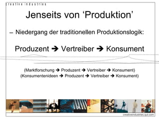 c re a tiv e in d u s trie s


             Jenseits von ‘Produktion’
  ‒ Niedergang der traditionellen Produktionslogik:

      Produzent  Vertreiber  Konsument

            (Marktforschung  Produzent  Vertreiber  Konsument)
          (Konsumentenideen  Produzent  Vertreiber  Konsument)




                                                         creativeindustries.qut.com
 