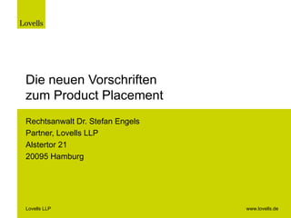 Die neuen Vorschriften
zum Product Placement
Rechtsanwalt Dr. Stefan Engels
Partner, Lovells LLP
Alstertor 21
20095 Hamburg




Lovells LLP                      www.lovells.de
 
