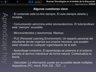 [   10   ]                Nuevas Tecnologías en el ámbito de la Educación
                                                                         Miguel Angel Muras   10.06.09


                                   Algunas cuestiones clave
                  · El contenido está on-line siempre. El aula siempre abierta y
Aprendizaje hoy

                  mutable.

                  · Comunicación asíncrona entre tutores/alumnos. El tutor/profesor
                  está “siempre” accesible.

                  · Microcontenidos y taxonomías. Mashup.

                  · PLE (Personal Learning Environment). Un espacio personal del
                  estudiante donde organiza sus propios recursos, que pueden
                  estar situados en cualquier lugar/espacio de la web.

                  · Aprendizaje inmersivo. El aprendizaje se potencia si el entorno
                  permite al alumno interactuar de forma natural. Contextualiza la
                  teoría.

                  · Ubicuidad. La información puede ser accesible desde múltiples
                  dispositivos (PC, móvil, PDA ,DS , TDT, ...)
 